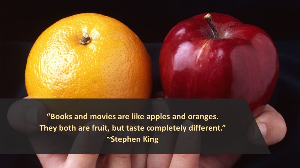 "Books and movies are like apples and oranges. They both are fruit, but taste completely different." ~ Stephen King