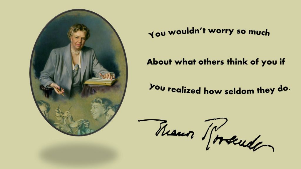 "You wouldn't worry so much about what others think of you if you realized how seldom they do." ~ Eleanor Roosevelt